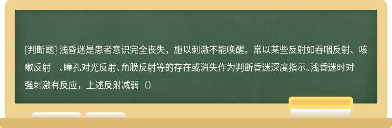 浅昏迷是患者意识完全丧失，施以刺激不能唤醒。常以某些反射如吞咽反射、咳嗽反射 、瞳孔对光反射、角膜反射等的存在或消失作为判断昏迷深度指示。浅昏迷时对强刺激有反应，上述反射减弱（）