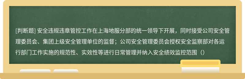 安全违规违章管控工作在上海地服分部的统一领导下开展，同时接受公司安全管理委员会、集团上级安全管理单位的监督；公司安全管理委员会授权安全监察部对各运行部门工作实施的规范性、实效性等进行日常管理并纳入安全绩效监控范围（）