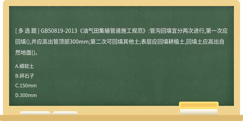 GB50819-2013《油气田集输管道施工规范》:管沟回填宜分两次进行,第一次应回填(),并应高出管顶部300mm;第二次可回填其他土;表层应回填耕植土,回填土应高出自然地面()。