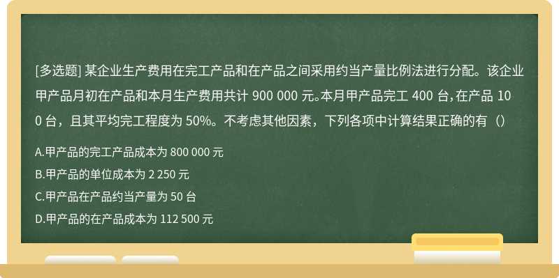 某企业生产费用在完工产品和在产品之间采用约当产量比例法进行分配。该企业甲产品月初在产品和本月生产费用共计 900 000 元。本月甲产品完工 400 台，在产品 100 台，且其平均完工程度为 50%。不考虑其他因素，下列各项中计算结果正确的有（）