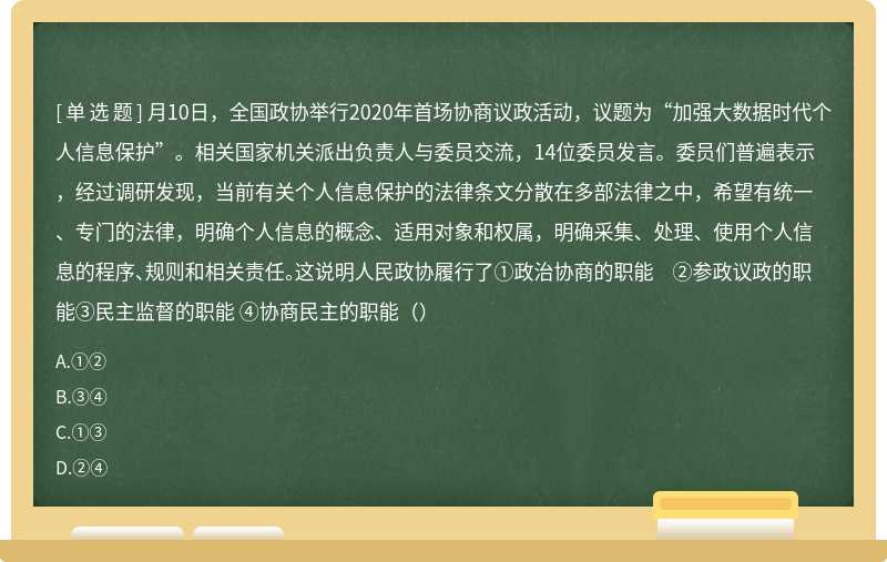 月10日，全国政协举行2020年首场协商议政活动，议题为“加强大数据时代个人信息保护”。相关国家机关派出负责人与委员交流，14位委员发言。委员们普遍表示，经过调研发现，当前有关个人信息保护的法律条文分散在多部法律之中，希望有统一、专门的法律，明确个人信息的概念、适用对象和权属，明确采集、处理、使用个人信息的程序、规则和相关责任。这说明人民政协履行了①政治协商的职能 ②参政议政的职能③民主监督的职能 ④协商民主的职能（）