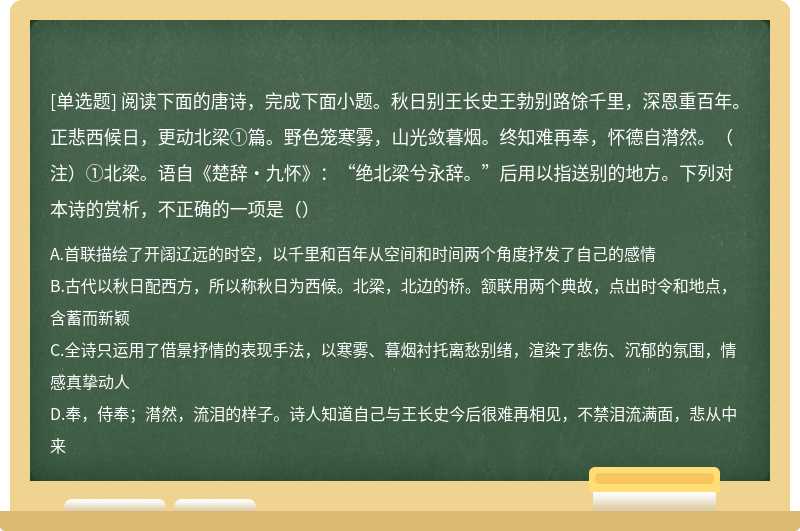 阅读下面的唐诗，完成下面小题。秋日别王长史王勃别路馀千里，深恩重百年。正悲西候日，更动北梁①篇。野色笼寒雾，山光敛暮烟。终知难再奉，怀德自潸然。（注）①北梁。语自《楚辞•九怀》：“绝北梁兮永辞。”后用以指送别的地方。下列对本诗的赏析，不正确的一项是（）