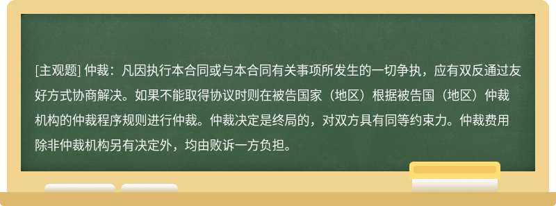 仲裁：凡因执行本合同或与本合同有关事项所发生的一切争执，应有双反通过友好方式协商解决。如果不能取得协议时则在被告国家（地区）根据被告国（地区）仲裁机构的仲裁程序规则进行仲裁。仲裁决定是终局的，对双方具有同等约束力。仲裁费用除非仲裁机构另有决定外，均由败诉一方负担。