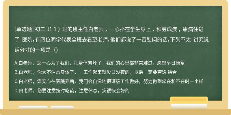 初二 （1 1 ） 班的班主任白老师 ， 一心扑在学生身上 ， 积劳成疾 ， 患病住进了 医院。有四位同学代表全班去看望老师，他们都说了一番慰问的话。下列不太 讲究说话分寸的一项是（）