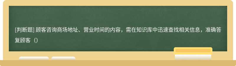 顾客咨询商场地址、营业时间的内容，需在知识库中迅速查找相关信息，准确答复顾客（）