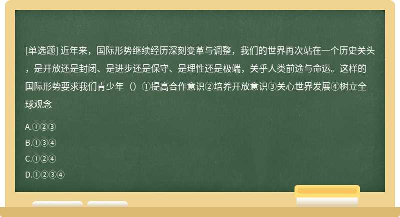 近年来，国际形势继续经历深刻变革与调整，我们的世界再次站在一个历史关头，是开放还是封闭、是进步还是保守、是理性还是极端，关乎人类前途与命运。这样的国际形势要求我们青少年（）①提高合作意识②培养开放意识③关心世界发展④树立全球观念