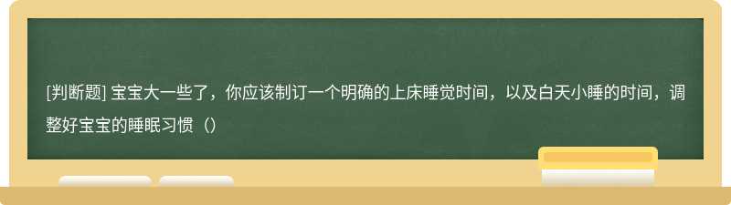 宝宝大一些了，你应该制订一个明确的上床睡觉时间，以及白天小睡的时间，调整好宝宝的睡眠习惯（）