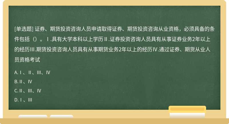 证券、期货投资咨询人员申请取得证券、期货投资咨询从业资格，必须具备的条件包括（）。Ⅰ.具有大学本科以上学历Ⅱ.证券投资咨询人员具有从事证券业务2年以上的经历Ⅲ.期货投资咨询人员具有从事期货业务2年以上的经历Ⅳ.通过证券、期货从业人员资格考试