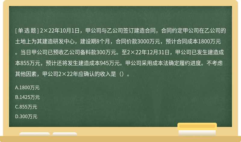 2×22年10月1日，甲公司与乙公司签订建造合同，合同约定甲公司在乙公司的土地上为其建造研发中心，建设期8个月，合同价款3000万元，预计合同成本1800万元。当日甲公司已预收乙公司备料款300万元。至2×22年12月31日，甲公司已发生建造成本855万元，预计还将发生建造成本945万元。甲公司采用成本法确定履约进度。不考虑其他因素，甲公司2×22年应确认的收入是（）。