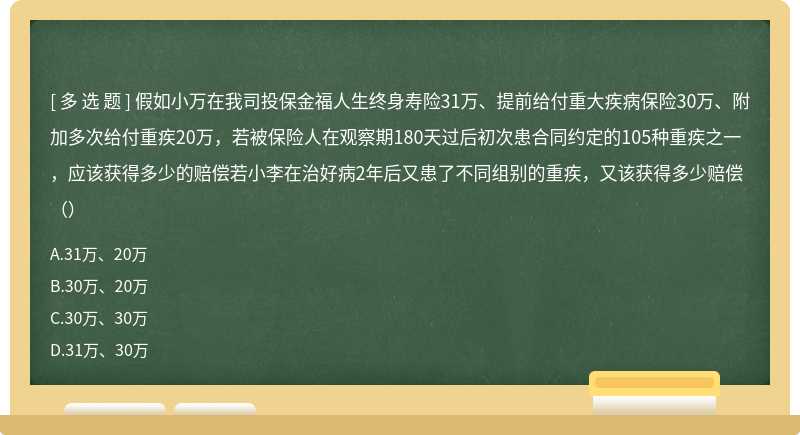 假如小万在我司投保金福人生终身寿险31万、提前给付重大疾病保险30万、附加多次给付重疾20万，若被保险人在观察期180天过后初次患合同约定的105种重疾之一，应该获得多少的赔偿若小李在治好病2年后又患了不同组别的重疾，又该获得多少赔偿（）