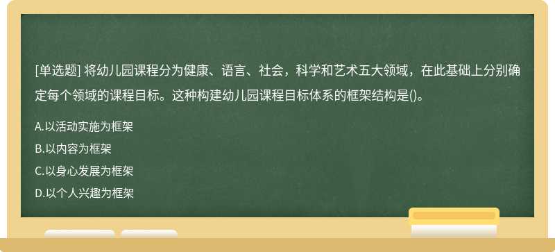 将幼儿园课程分为健康、语言、社会，科学和艺术五大领域，在此基础上分别确定每个领域的课程目标。这种构建幼儿园课程目标体系的框架结构是()。