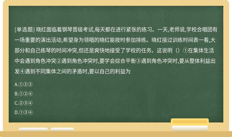 晓红面临着钢琴晋级考试,每天都在进行紧张的练习。一天,老师说,学校合唱团有一场重要的演出活动,希望身为领唱的晓红能按时参加排练。晓红接过训练时间表一看,大部分和自己练琴的时间冲突,但还是爽快地接受了学校的任务。这说明（）①在集体生活中会遇到角色冲突②遇到角色冲突时,要学会综合平衡③遇到角色冲突时,要从整体利益出发④遇到不同集体之间的矛盾时,要以自己的利益为