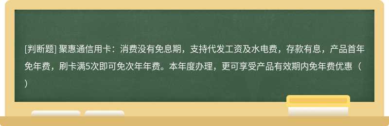 聚惠通信用卡：消费没有免息期，支持代发工资及水电费，存款有息，产品首年免年费，刷卡满5次即可免次年年费。本年度办理，更可享受产品有效期内免年费优惠（）