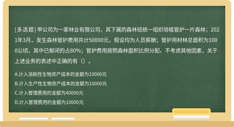 甲公司为一家林业有限公司，其下属的森林班统一组织培植管护一片森林；2021年3月，发生森林管护费用共计50000元，假设均为人员薪酬；管护用材林总面积为1000公顷，其中已郁闭的占80%；管护费用按照森林面积比例分配。不考虑其他因素，关于上述业务的表述中正确的有（）。