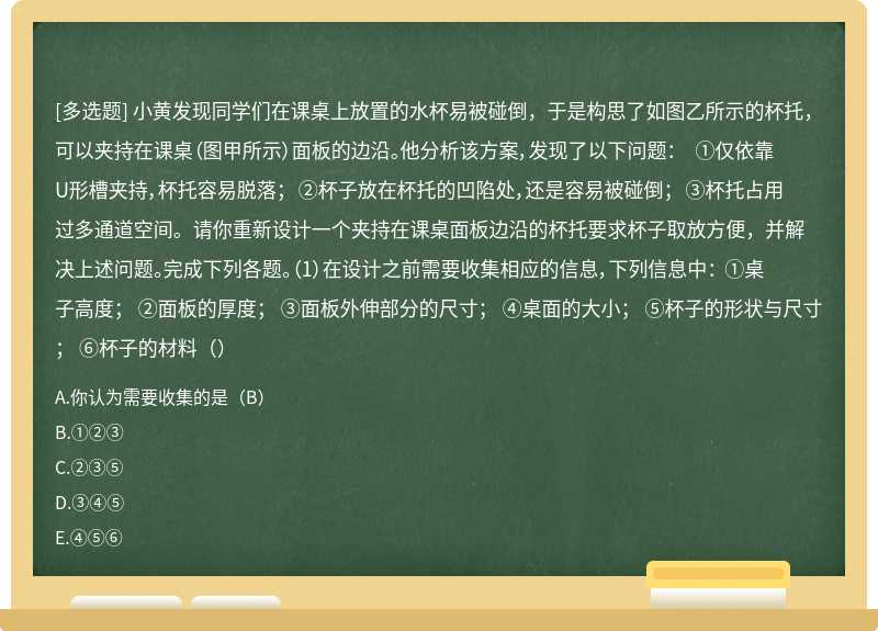 小黄发现同学们在课桌上放置的水杯易被碰倒，于是构思了如图乙所示的杯托，可以夹持在课桌（图甲所示）面板的边沿。他分析该方案，发现了以下问题： ①仅依靠U形槽夹持，杯托容易脱落； ②杯子放在杯托的凹陷处，还是容易被碰倒； ③杯托占用过多通道空间。请你重新设计一个夹持在课桌面板边沿的杯托要求杯子取放方便，并解决上述问题。完成下列各题。（1）在设计之前需要收集相应的信息，下列信息中： ①桌子高度； ②面板的厚度； ③面板外伸部分的尺寸； ④桌面的大小； ⑤杯子的形状与尺寸； ⑥杯子的材料（）