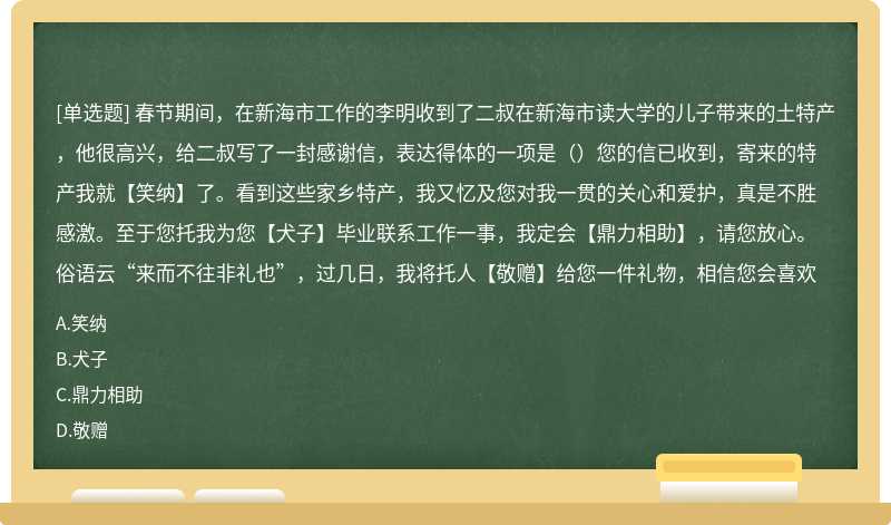 春节期间，在新海市工作的李明收到了二叔在新海市读大学的儿子带来的土特产，他很高兴，给二叔写了一封感谢信，表达得体的一项是（）您的信已收到，寄来的特产我就【笑纳】了。看到这些家乡特产，我又忆及您对我一贯的关心和爱护，真是不胜感激。至于您托我为您【犬子】毕业联系工作一事，我定会【鼎力相助】，请您放心。俗语云“来而不往非礼也”，过几日，我将托人【敬赠】给您一件礼物，相信您会喜欢