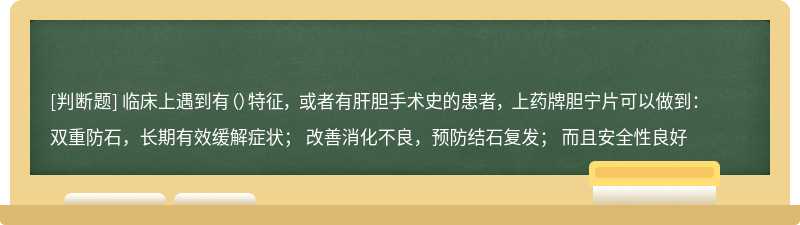 临床上遇到有（）特征， 或者有肝胆手术史的患者， 上药牌胆宁片可以做到： 双重防石，长期有效缓解症状； 改善消化不良，预防结石复发； 而且安全性良好