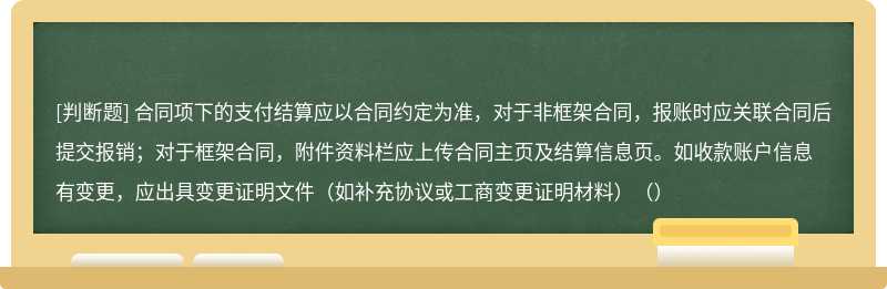 合同项下的支付结算应以合同约定为准，对于非框架合同，报账时应关联合同后提交报销；对于框架合同，附件资料栏应上传合同主页及结算信息页。如收款账户信息有变更，应出具变更证明文件（如补充协议或工商变更证明材料）（）