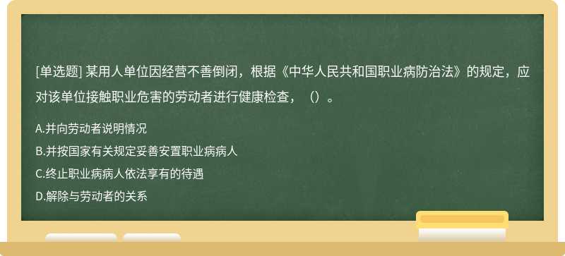 某用人单位因经营不善倒闭，根据《中华人民共和国职业病防治法》的规定，应对该单位接触职业危害的劳动者进行健康检查，（）。