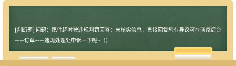 问题：揽件超时被违规判罚回答：未核实信息，直接回复您有异议可在商家后台——订单——违规处理处申诉一下呢~（）