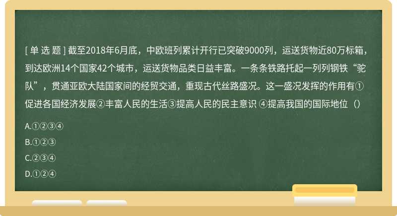 截至2018年6月底，中欧班列累计开行已突破9000列，运送货物近80万标箱，到达欧洲14个国家42个城市，运送货物品类日益丰富。一条条铁路托起一列列钢铁“驼队”，贯通亚欧大陆国家间的经贸交通，重现古代丝路盛况。这一盛况发挥的作用有①促进各国经济发展②丰富人民的生活③提高人民的民主意识 ④提高我国的国际地位（）