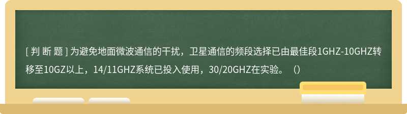 为避免地面微波通信的干扰，卫星通信的频段选择已由最佳段1GHZ-10GHZ转移至10GZ以上，14/11GHZ系统已投入使用，30/20GHZ在实验。（）