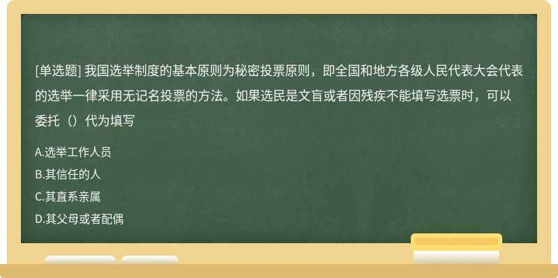 我国选举制度的基本原则为秘密投票原则，即全国和地方各级人民代表大会代表的选举一律采用无记名投票的方法。如果选民是文盲或者因残疾不能填写选票时，可以委托（）代为填写