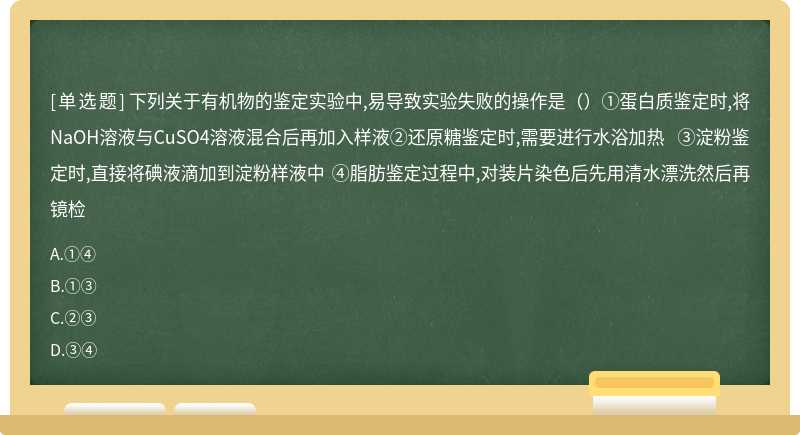 下列关于有机物的鉴定实验中,易导致实验失败的操作是（）①蛋白质鉴定时,将NaOH溶液与CuSO4溶液混合后再加入样液②还原糖鉴定时,需要进行水浴加热 ③淀粉鉴定时,直接将碘液滴加到淀粉样液中 ④脂肪鉴定过程中,对装片染色后先用清水漂洗然后再镜检