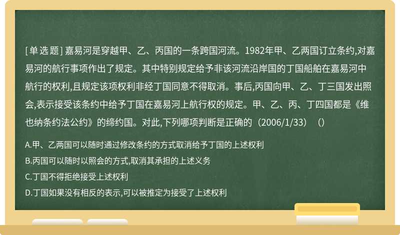 嘉易河是穿越甲、乙、丙国的一条跨国河流。1982年甲、乙两国订立条约,对嘉易河的航行事项作出了规定。其中特别规定给予非该河流沿岸国的丁国船舶在嘉易河中航行的权利,且规定该项权利非经丁国同意不得取消。事后,丙国向甲、乙、丁三国发出照会,表示接受该条约中给予丁国在嘉易河上航行权的规定。甲、乙、丙、丁四国都是《维也纳条约法公约》的缔约国。对此,下列哪项判断是正确的（2006/1/33）（）