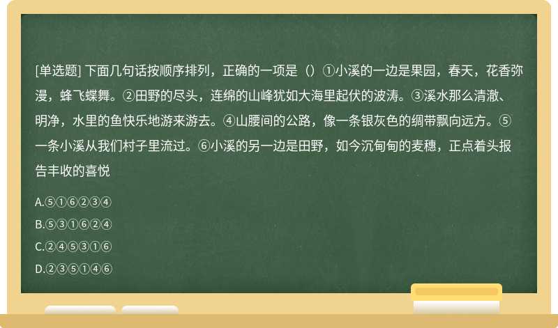 下面几句话按顺序排列，正确的一项是（）①小溪的一边是果园，春天，花香弥漫，蜂飞蝶舞。②田野的尽头，连绵的山峰犹如大海里起伏的波涛。③溪水那么清澈、明净，水里的鱼快乐地游来游去。④山腰间的公路，像一条银灰色的绸带飘向远方。⑤一条小溪从我们村子里流过。⑥小溪的另一边是田野，如今沉甸甸的麦穗，正点着头报告丰收的喜悦