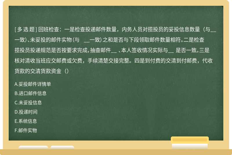 回班检查：一是检查投递邮件数量，内务人员对揽投员的妥投信息数量（与__ 一致）、未妥投的邮件实物（与 __一致）之和是否与下段领取邮件数量相符。二是检查揽投员投递规范是否按要求完成，抽查邮件__ 、本人签收情况实际与__ 是否一致。三是核对清收当班应交邮费或欠费，手续清楚交接完整。四是到付费的交清到付邮费，代收货款的交清货款资金（）