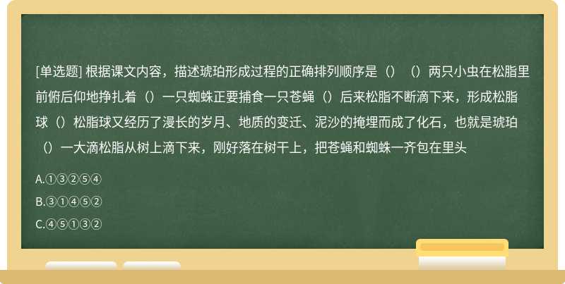 根据课文内容，描述琥珀形成过程的正确排列顺序是（）（）两只小虫在松脂里前俯后仰地挣扎着（）一只蜘蛛正要捕食一只苍蝇（）后来松脂不断滴下来，形成松脂球（）松脂球又经历了漫长的岁月、地质的变迁、泥沙的掩埋而成了化石，也就是琥珀（）一大滴松脂从树上滴下来，刚好落在树干上，把苍蝇和蜘蛛一齐包在里头