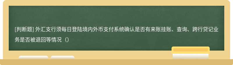 外汇支行须每日登陆境内外币支付系统确认是否有来账挂账、查询、跨行贷记业务是否被退回等情况（）