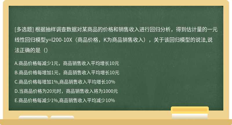 根据抽样调查数据对某商品的价格和销售收入进行回归分析，得到估计量的一元线性回归模型y=l200-10X（商品价格，K为商品销售收入），关于该回归模型的说法,说法正确的是（）