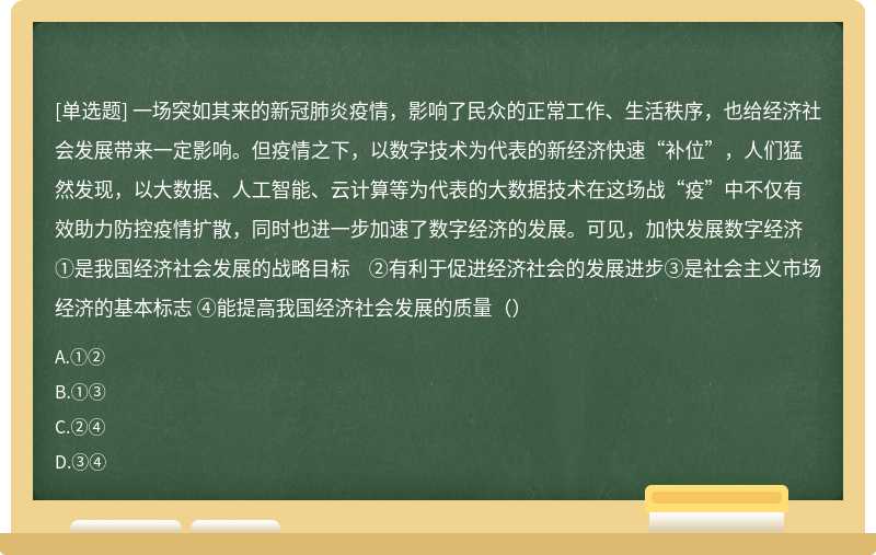 一场突如其来的新冠肺炎疫情，影响了民众的正常工作、生活秩序，也给经济社会发展带来一定影响。但疫情之下，以数字技术为代表的新经济快速“补位”，人们猛然发现，以大数据、人工智能、云计算等为代表的大数据技术在这场战“疫”中不仅有效助力防控疫情扩散，同时也进一步加速了数字经济的发展。可见，加快发展数字经济①是我国经济社会发展的战略目标 ②有利于促进经济社会的发展进步③是社会主义市场经济的基本标志 ④能提高我国经济社会发展的质量（）