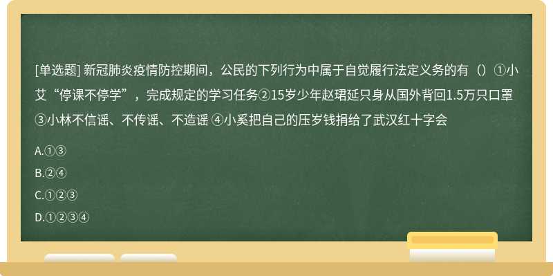 新冠肺炎疫情防控期间，公民的下列行为中属于自觉履行法定义务的有（）①小艾“停课不停学”，完成规定的学习任务②15岁少年赵珺延只身从国外背回1.5万只口罩 ③小林不信谣、不传谣、不造谣 ④小奚把自己的压岁钱捐给了武汉红十字会