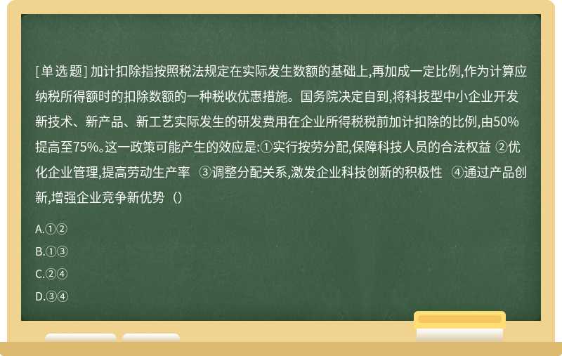 加计扣除指按照税法规定在实际发生数额的基础上,再加成一定比例,作为计算应纳税所得额时的扣除数额的一种税收优惠措施。国务院决定自到,将科技型中小企业开发新技术、新产品、新工艺实际发生的研发费用在企业所得税税前加计扣除的比例,由50%提高至75%。这一政策可能产生的效应是:①实行按劳分配,保障科技人员的合法权益 ②优化企业管理,提高劳动生产率 ③调整分配关系,激发企业科技创新的积极性 ④通过产品创新,增强企业竞争新优势（）