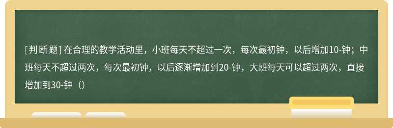 在合理的教学活动里，小班每天不超过一次，每次最初钟，以后增加10-钟；中班每天不超过两次，每次最初钟，以后逐渐增加到20-钟，大班每天可以超过两次，直接增加到30-钟（）