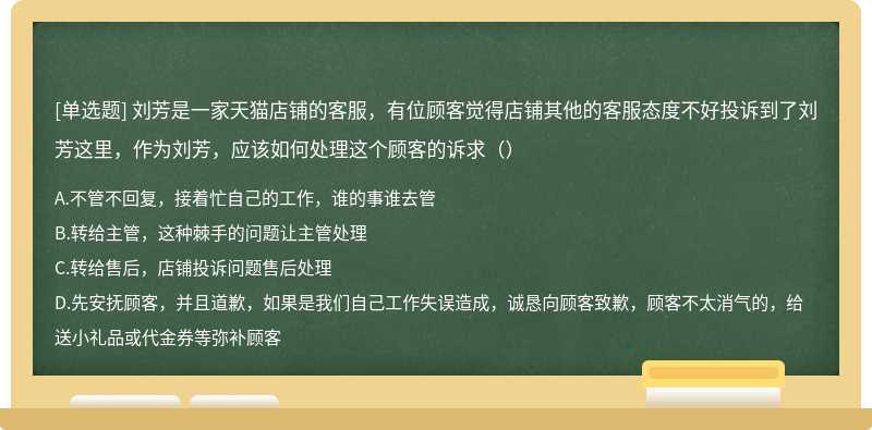 刘芳是一家天猫店铺的客服，有位顾客觉得店铺其他的客服态度不好投诉到了刘芳这里，作为刘芳，应该如何处理这个顾客的诉求（）