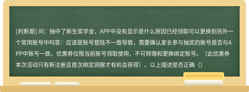 问：抽中了新生奖学金，APP中没有显示是什么原因已经领取可以更换到另外一个常用账号中吗答：应该是账号登陆不一致导致，需要确认家长参与抽奖的账号是否与APP中账号一致。优惠券仅限当前账号领取使用，不可转赠和更换绑定账号。（此优惠券本次活动只有新注册且首次绑定洞察才有机会获得）。以上描述是否正确（）