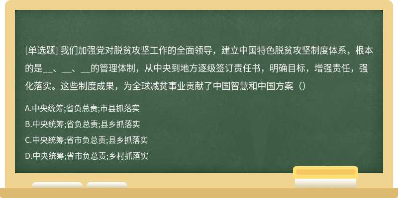 我们加强党对脱贫攻坚工作的全面领导，建立中国特色脱贫攻坚制度体系，根本的是__、__、__的管理体制，从中央到地方逐级签订责任书，明确目标，增强责任，强化落实。这些制度成果，为全球减贫事业贡献了中国智慧和中国方案（）