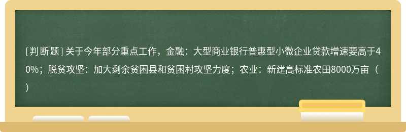 关于今年部分重点工作，金融：大型商业银行普惠型小微企业贷款增速要高于40%；脱贫攻坚：加大剩余贫困县和贫困村攻坚力度；农业：新建高标准农田8000万亩（）