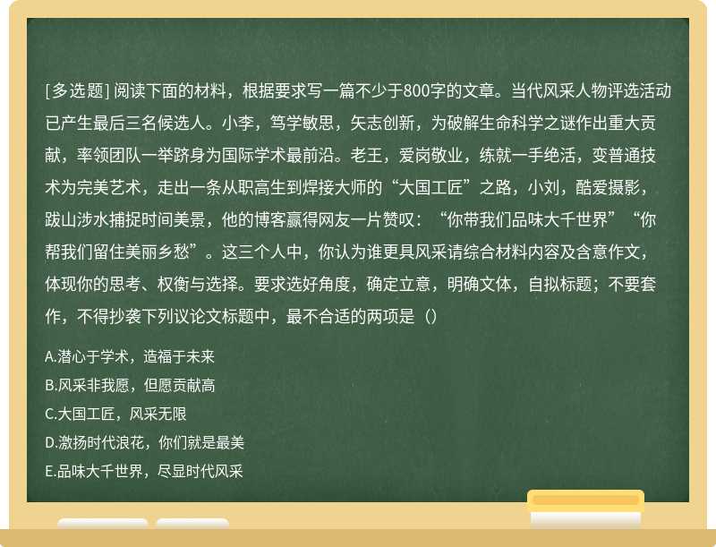 阅读下面的材料，根据要求写一篇不少于800字的文章。当代风采人物评选活动已产生最后三名候选人。小李，笃学敏思，矢志创新，为破解生命科学之谜作出重大贡献，率领团队一举跻身为国际学术最前沿。老王，爱岗敬业，练就一手绝活，变普通技术为完美艺术，走出一条从职高生到焊接大师的“大国工匠”之路，小刘，酷爱摄影，跋山涉水捕捉时间美景，他的博客赢得网友一片赞叹：“你带我们品味大千世界”“你帮我们留住美丽乡愁”。这三个人中，你认为谁更具风采请综合材料内容及含意作文，体现你的思考、权衡与选择。要求选好角度，确定立意，明确文体，自拟标题；不要套作，不得抄袭下列议论文标题中，最不合适的两项是（）