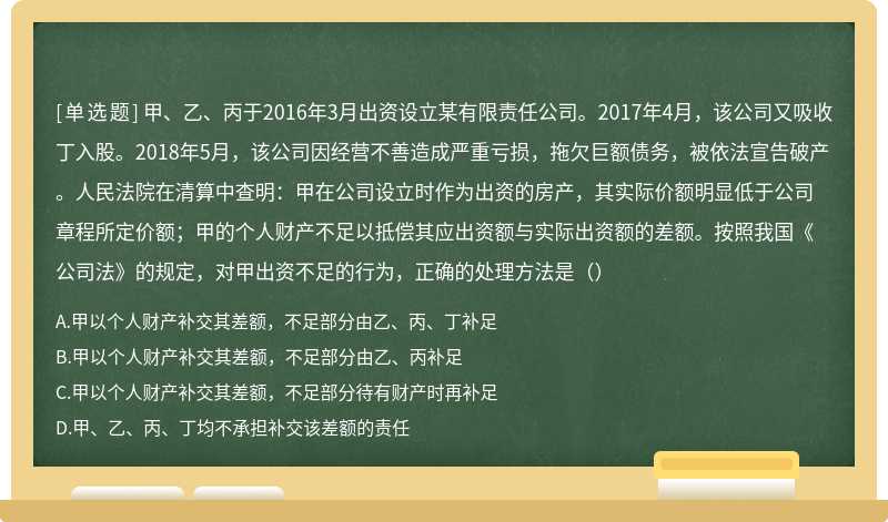 甲、乙、丙于2016年3月出资设立某有限责任公司。2017年4月，该公司又吸收丁入股。2018年5月，该公司因经营不善造成严重亏损，拖欠巨额债务，被依法宣告破产。人民法院在清算中查明：甲在公司设立时作为出资的房产，其实际价额明显低于公司章程所定价额；甲的个人财产不足以抵偿其应出资额与实际出资额的差额。按照我国《公司法》的规定，对甲出资不足的行为，正确的处理方法是（）