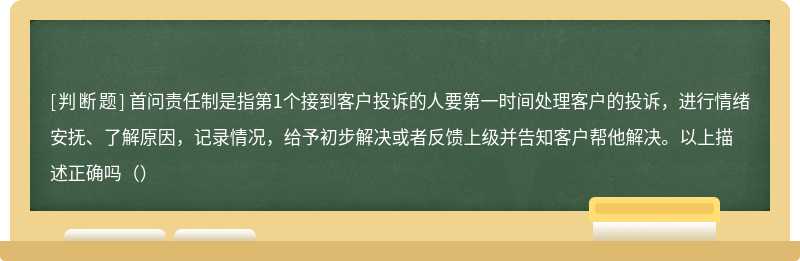 首问责任制是指第1个接到客户投诉的人要第一时间处理客户的投诉，进行情绪安抚、了解原因，记录情况，给予初步解决或者反馈上级并告知客户帮他解决。以上描述正确吗（）