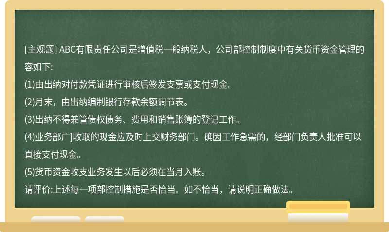 ABC有限责任公司是增值税一般纳税人，公司部控制制度中有关货币资金管理的容如下:(1)由出纳对付款凭证进行审核后签发支票或支付现金。(2)月末，由出纳编制银行存款余额调节表。(3)出纳不得兼管债权债务、费用和销售账簿的登记工作。(4)业务部广]收取的现金应及时上交财务部门。确因工作急需的，经部门负责人批准可以直接支付现金。(5)货币资金收支业务发生以后必须在当月入账。请评价:上述每一项部控制措施是否恰当。如不恰当，请说明正确做法。