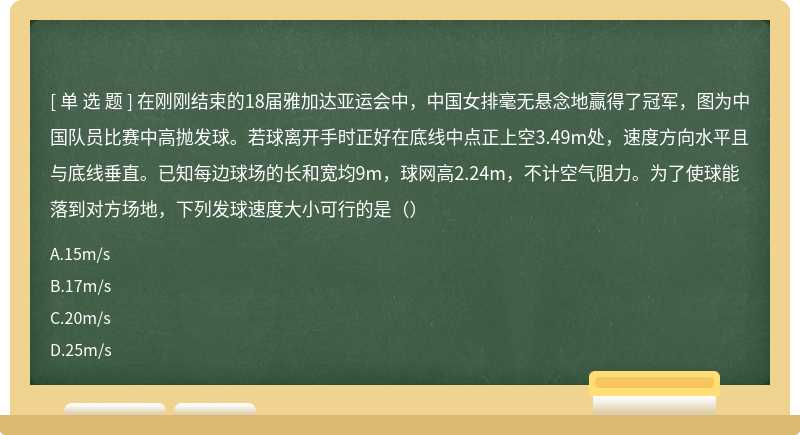 在刚刚结束的18届雅加达亚运会中，中国女排毫无悬念地赢得了冠军，图为中国队员比赛中高抛发球。若球离开手时正好在底线中点正上空3.49m处，速度方向水平且与底线垂直。已知每边球场的长和宽均9m，球网高2.24m，不计空气阻力。为了使球能落到对方场地，下列发球速度大小可行的是（）