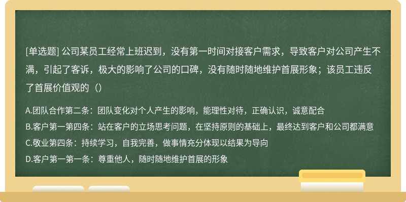 公司某员工经常上班迟到，没有第一时间对接客户需求，导致客户对公司产生不满，引起了客诉，极大的影响了公司的口碑，没有随时随地维护首展形象；该员工违反了首展价值观的（）