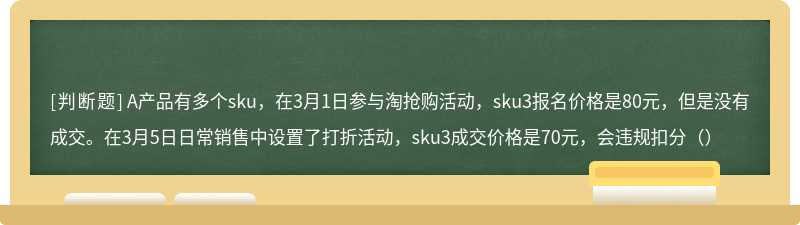 A产品有多个sku，在3月1日参与淘抢购活动，sku3报名价格是80元，但是没有成交。在3月5日日常销售中设置了打折活动，sku3成交价格是70元，会违规扣分（）