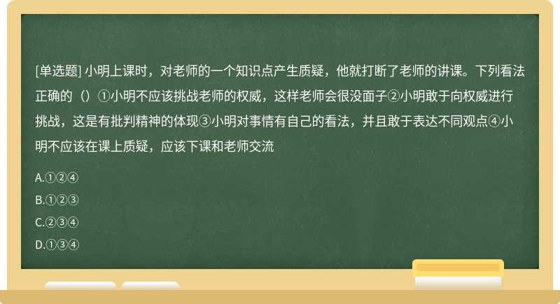 小明上课时，对老师的一个知识点产生质疑，他就打断了老师的讲课。下列看法正确的（）①小明不应该挑战老师的权威，这样老师会很没面子②小明敢于向权威进行挑战，这是有批判精神的体现③小明对事情有自己的看法，并且敢于表达不同观点④小明不应该在课上质疑，应该下课和老师交流